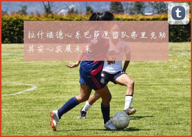 拉什福德心系巴萨愿留队弗里克助其安心发展未来