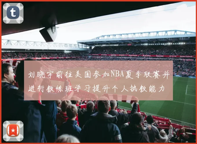 刘晓宇前往美国参加NBA夏季联赛并进行教练班学习提升个人执教能力
