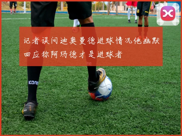 记者误问迪奥曼德进球情况他幽默回应称阿玛德才是进球者