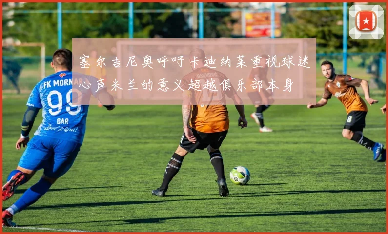 塞尔吉尼奥呼吁卡迪纳莱重视球迷心声米兰的意义超越俱乐部本身