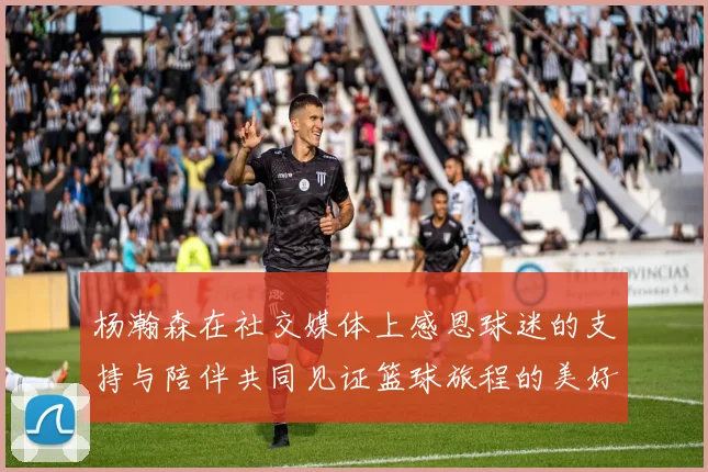 杨瀚森在社交媒体上感恩球迷的支持与陪伴共同见证篮球旅程的美好时刻