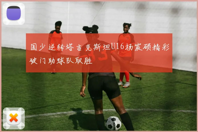 国少逆转塔吉克斯坦U16杨宸硕精彩破门助球队取胜