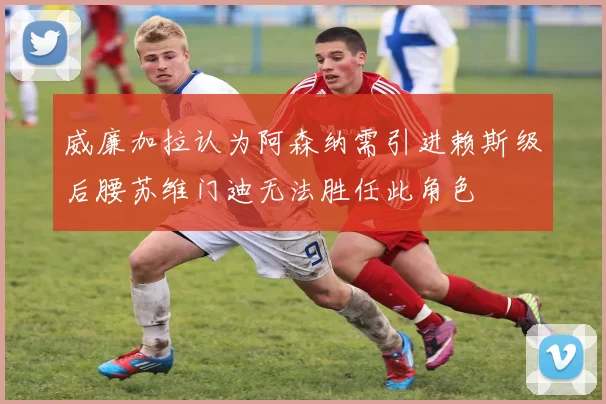 威廉加拉认为阿森纳需引进赖斯级后腰苏维门迪无法胜任此角色