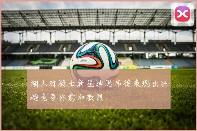 湖人对骑士新星迪恩韦德表现出兴趣竞争将愈加激烈
