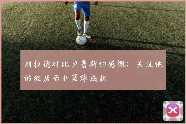 利拉德对比卢普斯的感慨：关注他的经历而非篮球成就