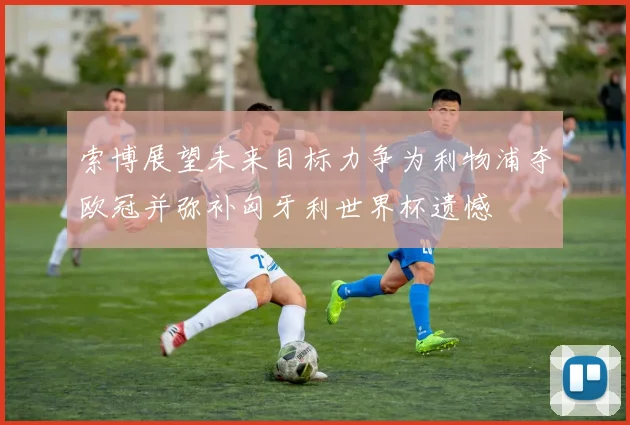 索博展望未来目标力争为利物浦夺欧冠并弥补匈牙利世界杯遗憾