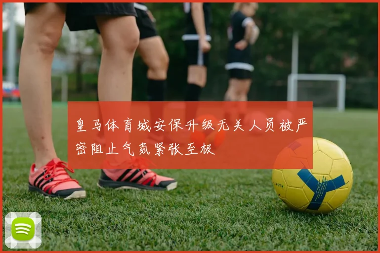 皇马体育城安保升级无关人员被严密阻止气氛紧张至极